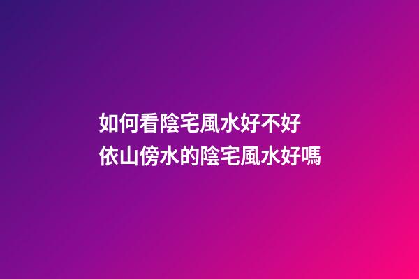 如何看陰宅風水好不好 依山傍水的陰宅風水好嗎